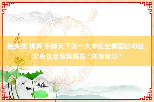 抱头摇 裸舞 手脚天下第一大洋葱坐褥国的印度，果真也会频繁爆发“洋葱危急”