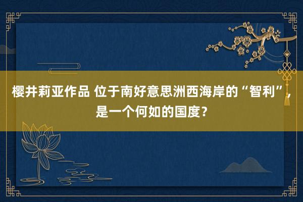 樱井莉亚作品 位于南好意思洲西海岸的“智利”，是一个何如的国度？