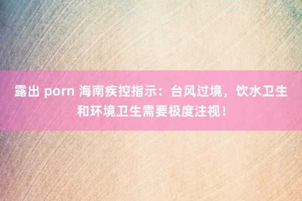 露出 porn 海南疾控指示：台风过境，饮水卫生和环境卫生需要极度注视！