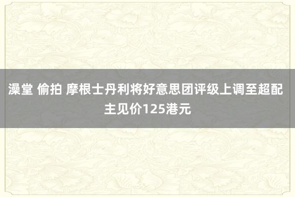 澡堂 偷拍 摩根士丹利将好意思团评级上调至超配 主见价125港元