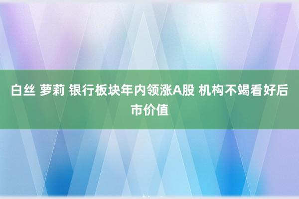 白丝 萝莉 银行板块年内领涨A股 机构不竭看好后市价值