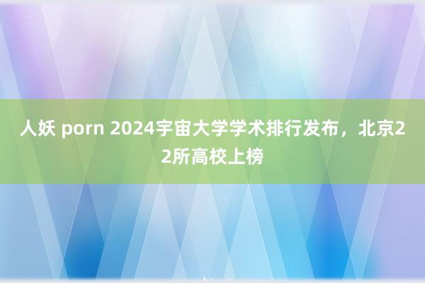 人妖 porn 2024宇宙大学学术排行发布，北京22所高校上榜