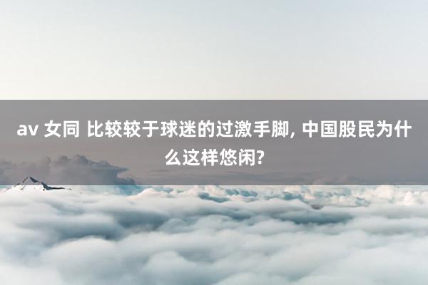 av 女同 比较较于球迷的过激手脚， 中国股民为什么这样悠闲?