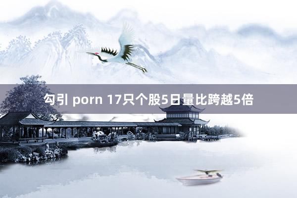 勾引 porn 17只个股5日量比跨越5倍