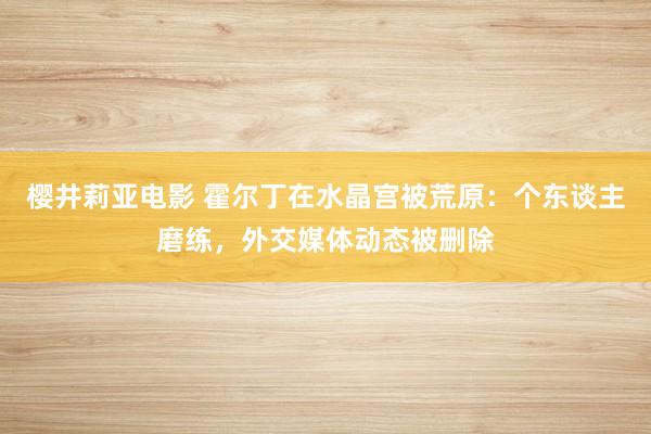 樱井莉亚电影 霍尔丁在水晶宫被荒原：个东谈主磨练，外交媒体动态被删除