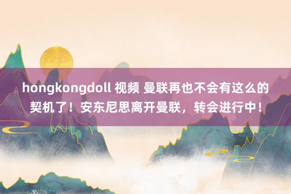 hongkongdoll 视频 曼联再也不会有这么的契机了！安东尼思离开曼联，转会进行中！