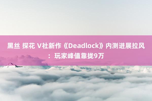 黑丝 探花 V社新作《Deadlock》内测进展拉风：玩家峰值靠拢9万