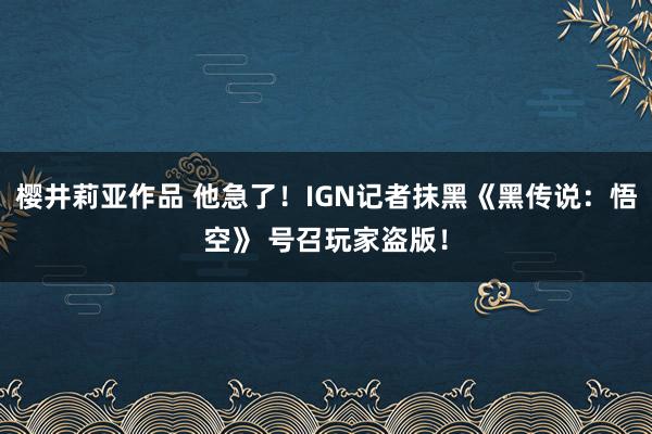 樱井莉亚作品 他急了！IGN记者抹黑《黑传说：悟空》 号召玩家盗版！