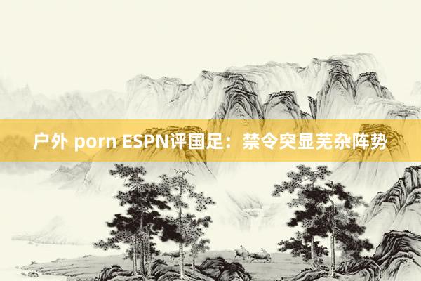 户外 porn ESPN评国足：禁令突显芜杂阵势