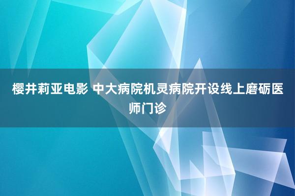 樱井莉亚电影 中大病院机灵病院开设线上磨砺医师门诊