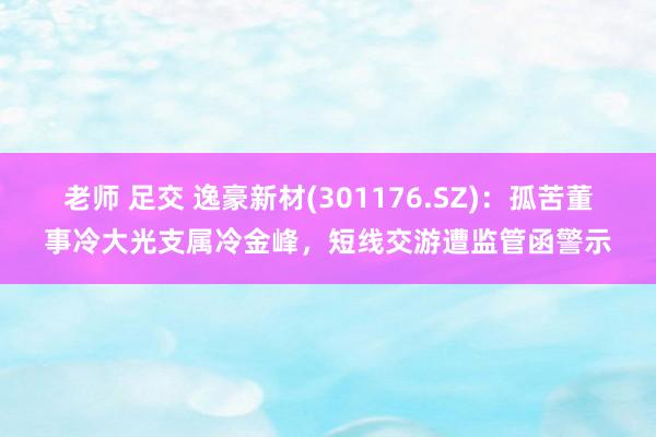 老师 足交 逸豪新材(301176.SZ)：孤苦董事冷大光支属冷金峰，短线交游遭监管函警示