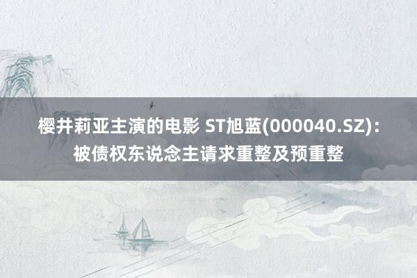 樱井莉亚主演的电影 ST旭蓝(000040.SZ)：被债权东说念主请求重整及预重整