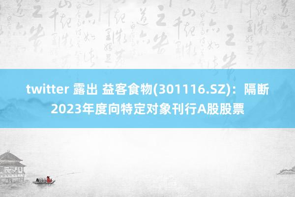 twitter 露出 益客食物(301116.SZ)：隔断2023年度向特定对象刊行A股股票