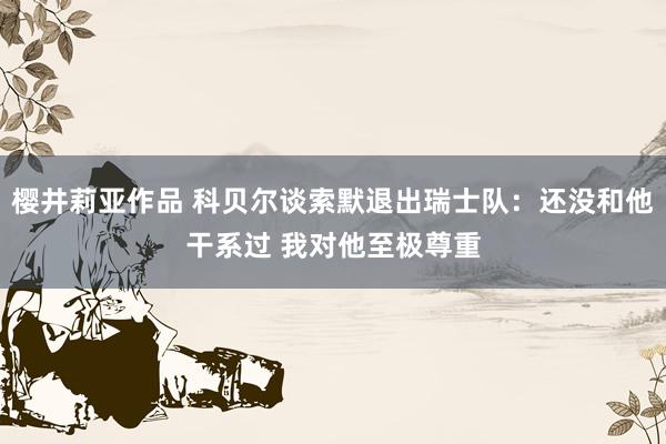 樱井莉亚作品 科贝尔谈索默退出瑞士队：还没和他干系过 我对他至极尊重