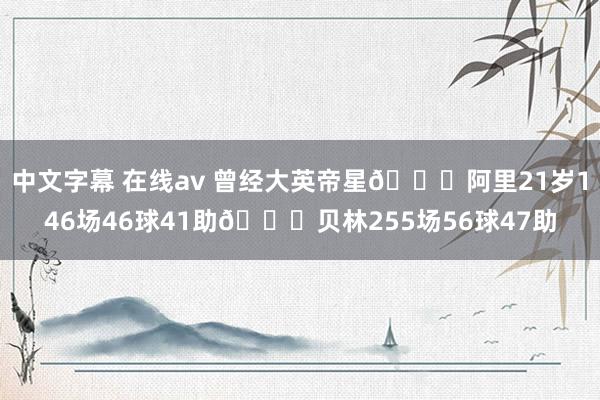 中文字幕 在线av 曾经大英帝星😔阿里21岁146场46球41助🆚贝林255场56球47助