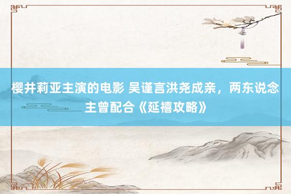 樱井莉亚主演的电影 吴谨言洪尧成亲，两东说念主曾配合《延禧攻略》