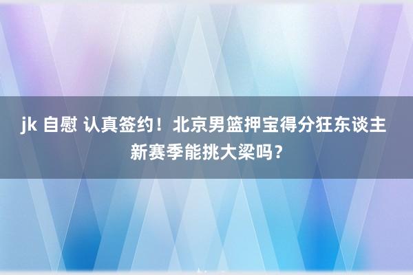 jk 自慰 认真签约！北京男篮押宝得分狂东谈主 新赛季能挑大梁吗？