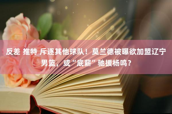 反差 推特 斥逐其他球队！莫兰德被曝欲加盟辽宁男篮，或“底薪”驰援杨鸣？