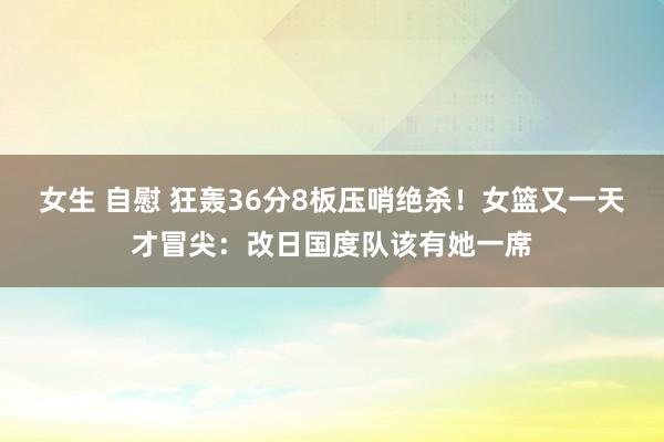 女生 自慰 狂轰36分8板压哨绝杀！女篮又一天才冒尖：改日国度队该有她一席