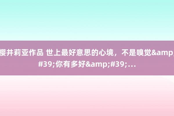 樱井莉亚作品 世上最好意思的心境，不是嗅觉&#39;你有多好&#39;…