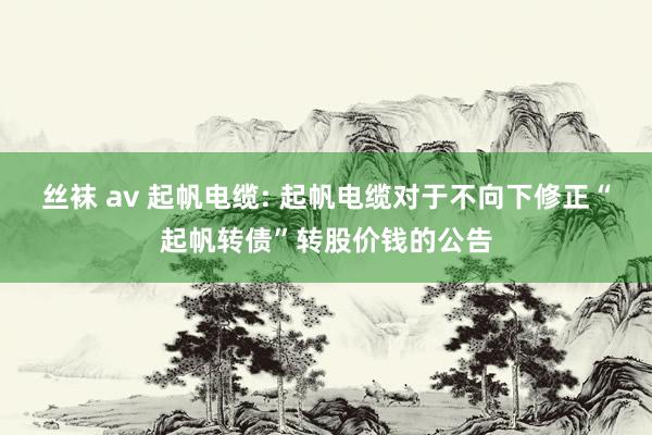 丝袜 av 起帆电缆: 起帆电缆对于不向下修正“起帆转债”转股价钱的公告