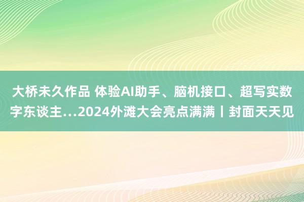 大桥未久作品 体验AI助手、脑机接口、超写实数字东谈主…2024外滩大会亮点满满丨封面天天见