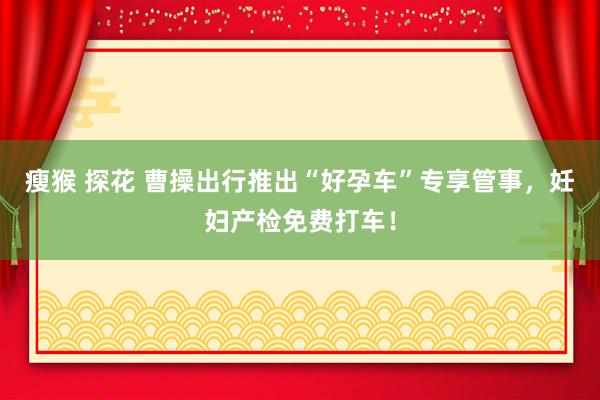 瘦猴 探花 曹操出行推出“好孕车”专享管事，妊妇产检免费打车！