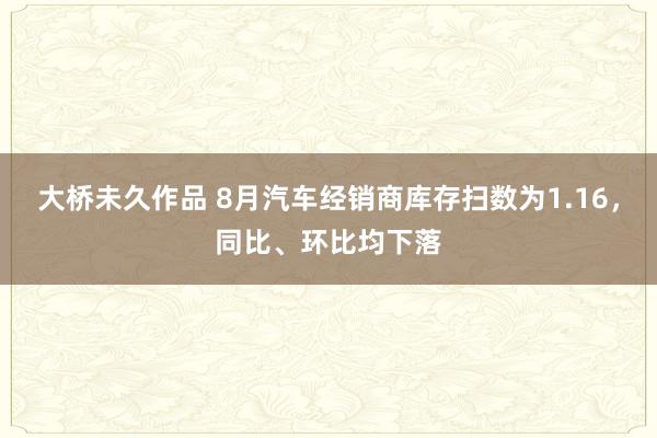 大桥未久作品 8月汽车经销商库存扫数为1.16，同比、环比均下落