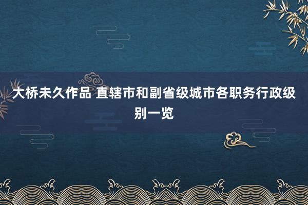 大桥未久作品 直辖市和副省级城市各职务行政级别一览