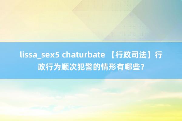 lissa_sex5 chaturbate 【行政司法】行政行为顺次犯警的情形有哪些？