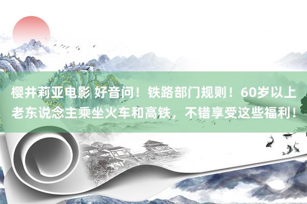 樱井莉亚电影 好音问！铁路部门规则！60岁以上老东说念主乘坐火车和高铁，不错享受这些福利！