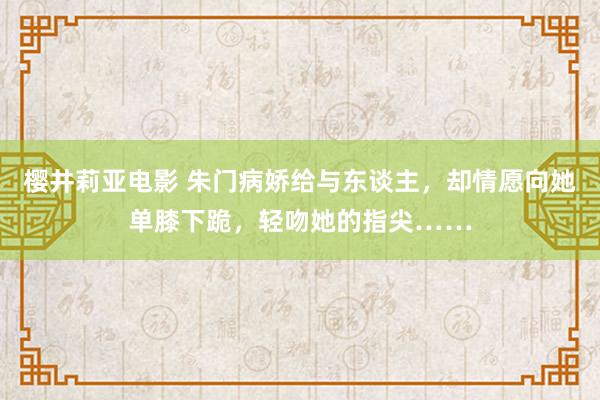 樱井莉亚电影 朱门病娇给与东谈主，却情愿向她单膝下跪，轻吻她的指尖……