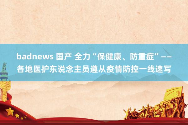 badnews 国产 全力“保健康、防重症”——各地医护东说念主员遵从疫情防控一线速写