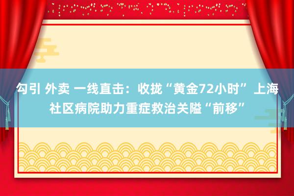 勾引 外卖 一线直击：收拢“黄金72小时” 上海社区病院助力重症救治关隘“前移”