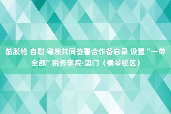 筋膜枪 自慰 粤澳共同签署合作备忘录 设置“一带全部”税务学院·澳门（横琴校区）