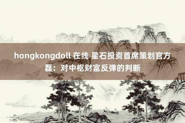 hongkongdoll 在线 星石投资首席策划官方磊：对中枢财富反弹的判断