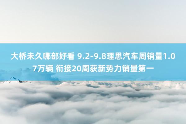 大桥未久哪部好看 9.2-9.8理思汽车周销量1.07万辆 衔接20周获新势力销量第一