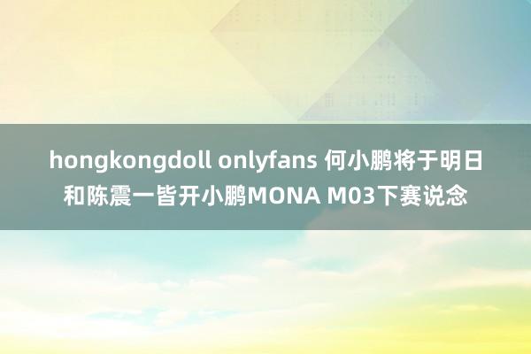 hongkongdoll onlyfans 何小鹏将于明日和陈震一皆开小鹏MONA M03下赛说念