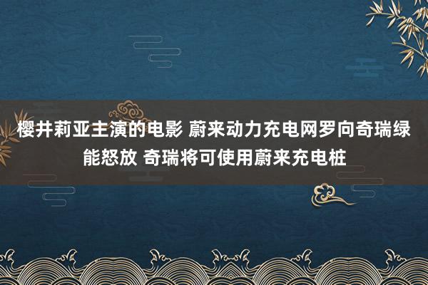 樱井莉亚主演的电影 蔚来动力充电网罗向奇瑞绿能怒放 奇瑞将可使用蔚来充电桩