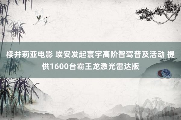 樱井莉亚电影 埃安发起寰宇高阶智驾普及活动 提供1600台霸王龙激光雷达版