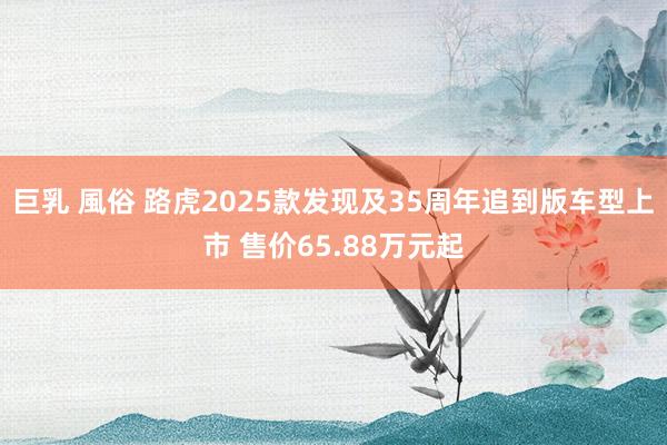 巨乳 風俗 路虎2025款发现及35周年追到版车型上市 售价65.88万元起