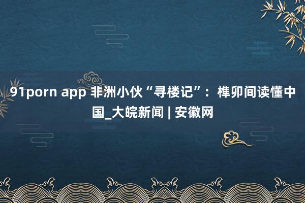 91porn app 非洲小伙“寻楼记”：榫卯间读懂中国_大皖新闻 | 安徽网