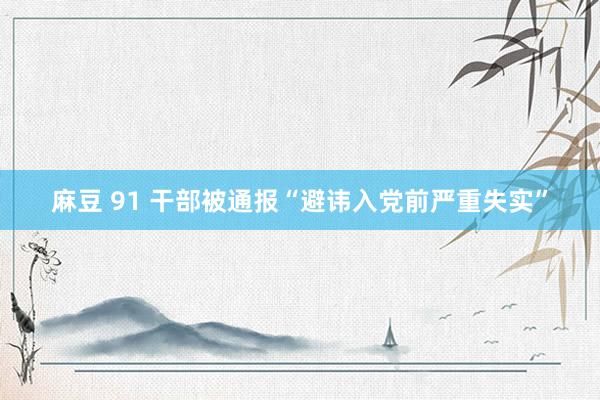 麻豆 91 干部被通报“避讳入党前严重失实”