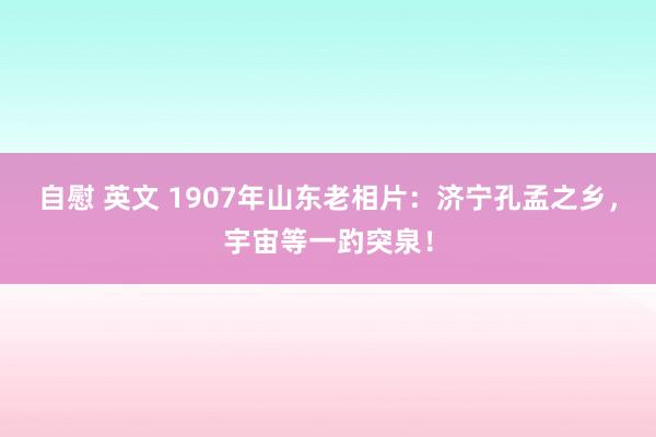 自慰 英文 1907年山东老相片：济宁孔孟之乡，宇宙等一趵突泉！