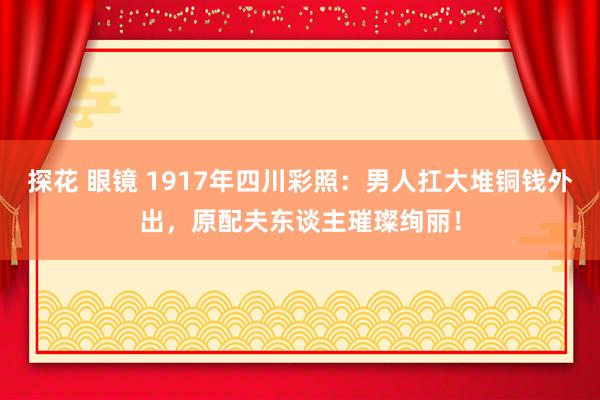 探花 眼镜 1917年四川彩照：男人扛大堆铜钱外出，原配夫东谈主璀璨绚丽！