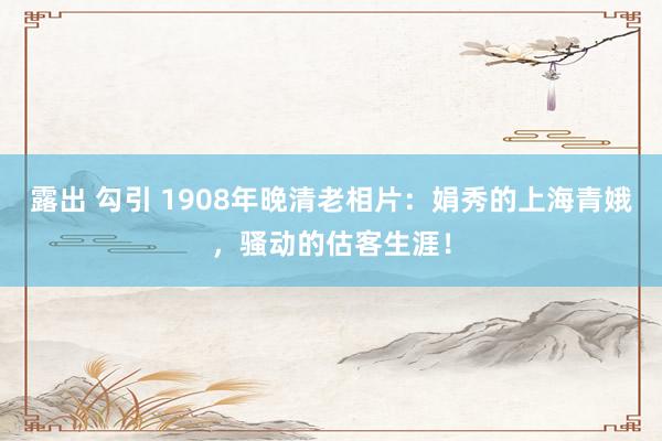 露出 勾引 1908年晚清老相片：娟秀的上海青娥，骚动的估客生涯！