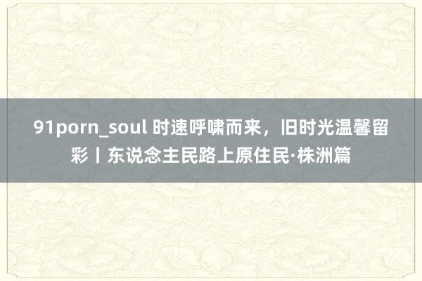 91porn_soul 时速呼啸而来，旧时光温馨留彩丨东说念主民路上原住民·株洲篇