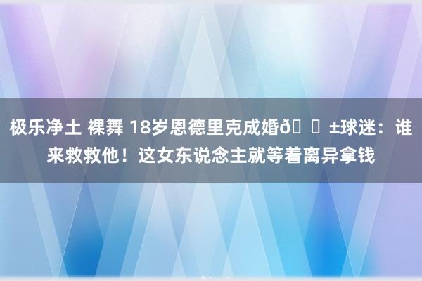 极乐净土 裸舞 18岁恩德里克成婚😱球迷：谁来救救他！这女东说念主就等着离异拿钱