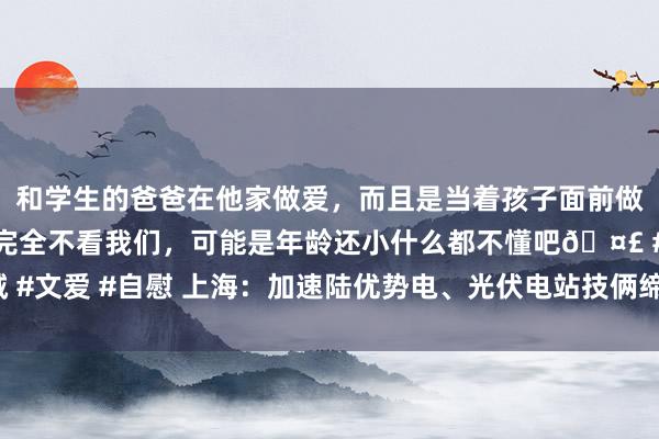 和学生的爸爸在他家做爱，而且是当着孩子面前做爱，太刺激了，孩子完全不看我们，可能是年龄还小什么都不懂吧🤣 #同城 #文爱 #自慰 上海：加速陆优势电、光伏电站技俩缔造 鼓吹海上可再灵活力开发