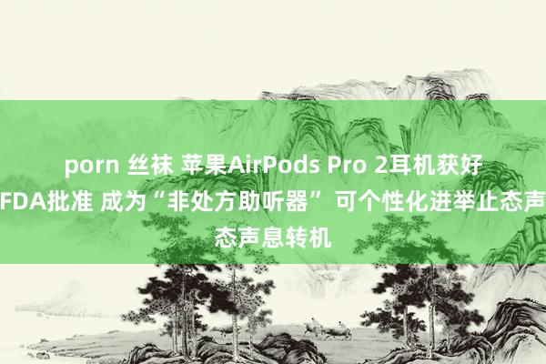 porn 丝袜 苹果AirPods Pro 2耳机获好意思国FDA批准 成为“非处方助听器” 可个性化进举止态声息转机